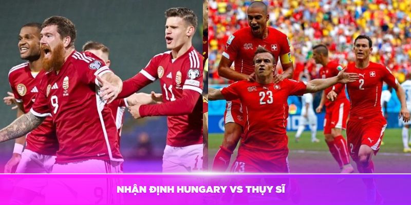 Nhận định Hungary vs Thụy Sĩ vào ngày 15/06 vòng bảng Euro