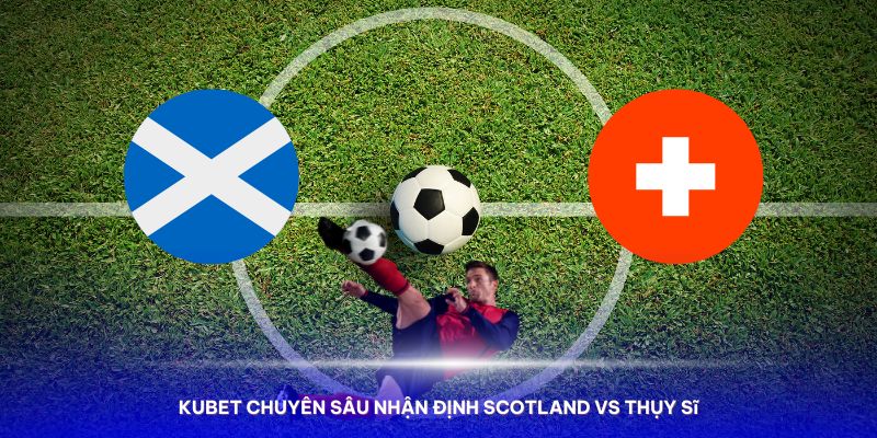 Nhận định Nhận định Scotland vs Thụy Sĩ với đội hình ra sân mạnh nhất